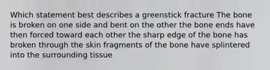 Which statement best describes a greenstick fracture The bone is broken on one side and bent on the other the bone ends have then forced toward each other the sharp edge of the bone has broken through the skin fragments of the bone have splintered into the surrounding tissue