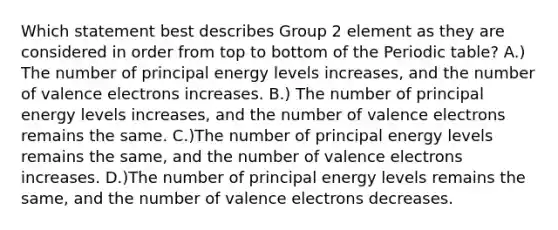 Which statement best describes Group 2 element as they are considered in order from top to bottom of the Periodic table? A.) The number of principal energy levels increases, and the number of valence electrons increases. B.) The number of principal energy levels increases, and the number of valence electrons remains the same. C.)The number of principal energy levels remains the same, and the number of valence electrons increases. D.)The number of principal energy levels remains the same, and the number of valence electrons decreases.