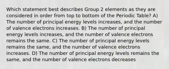 Which statement best describes Group 2 elements as they are considered in order from top to bottom of the Periodic Table? A) The number of principal energy levels increases, and the number of valence electrons increases. B) The number of principal energy levels increases, and the number of valence electrons remains the same. C) The number of principal energy levels remains the same, and the number of valence electrons increases. D) The number of principal energy levels remains the same, and the number of valence electrons decreases