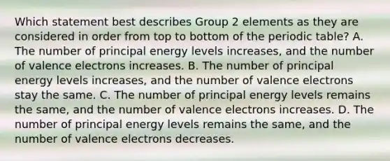 Which statement best describes Group 2 elements as they are considered in order from top to bottom of <a href='https://www.questionai.com/knowledge/kIrBULvFQz-the-periodic-table' class='anchor-knowledge'>the periodic table</a>? A. The number of principal energy levels increases, and the number of <a href='https://www.questionai.com/knowledge/knWZpHTJT4-valence-electrons' class='anchor-knowledge'>valence electrons</a> increases. B. The number of principal energy levels increases, and the number of valence electrons stay the same. C. The number of principal energy levels remains the same, and the number of valence electrons increases. D. The number of principal energy levels remains the same, and the number of valence electrons decreases.