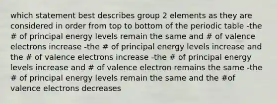 which statement best describes group 2 elements as they are considered in order from top to bottom of the periodic table -the # of principal energy levels remain the same and # of valence electrons increase -the # of principal energy levels increase and the # of valence electrons increase -the # of principal energy levels increase and # of valence electron remains the same -the # of principal energy levels remain the same and the #of valence electrons decreases