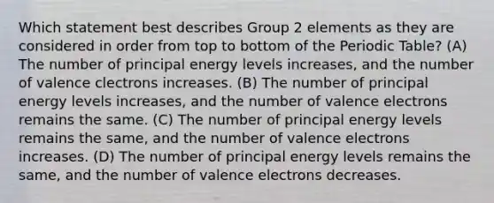 Which statement best describes Group 2 elements as they are considered in order from top to bottom of the Periodic Table? (A) The number of principal energy levels increases, and the number of valence clectrons increases. (B) The number of principal energy levels increases, and the number of valence electrons remains the same. (C) The number of principal energy levels remains the same, and the number of valence electrons increases. (D) The number of principal energy levels remains the same, and the number of valence electrons decreases.