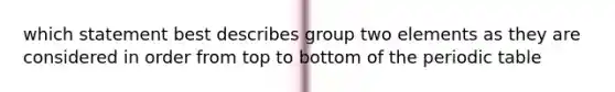 which statement best describes group two elements as they are considered in order from top to bottom of <a href='https://www.questionai.com/knowledge/kIrBULvFQz-the-periodic-table' class='anchor-knowledge'>the periodic table</a>