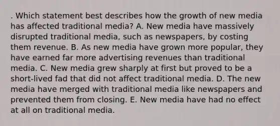 . Which statement best describes how the growth of new media has affected traditional media? A. New media have massively disrupted traditional media, such as newspapers, by costing them revenue. B. As new media have grown more popular, they have earned far more advertising revenues than traditional media. C. New media grew sharply at first but proved to be a short-lived fad that did not affect traditional media. D. The new media have merged with traditional media like newspapers and prevented them from closing. E. New media have had no effect at all on traditional media.