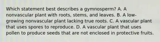 Which statement best describes a gymnosperm? A. A nonvascular plant with roots, stems, and leaves. B. A low-growing nonvascular plant lacking true roots. C. A vascular plant that uses spores to reproduce. D. A vascular plant that uses pollen to produce seeds that are not enclosed in protective fruits.