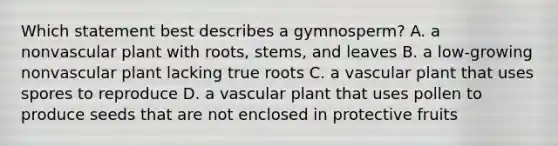 Which statement best describes a gymnosperm? A. a nonvascular plant with roots, stems, and leaves B. a low-growing nonvascular plant lacking true roots C. a vascular plant that uses spores to reproduce D. a vascular plant that uses pollen to produce seeds that are not enclosed in protective fruits