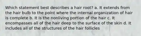 Which statement best describes a hair root? a. It extends from the hair bulb to the point where the internal organization of hair is complete b. It is the nonliving portion of the hair c. It encompasses all of the hair deep to the surface of the skin d. It includes all of the structures of the hair follicles