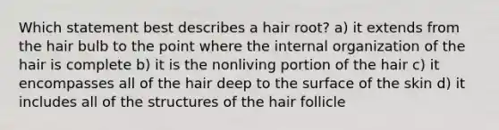 Which statement best describes a hair root? a) it extends from the hair bulb to the point where the internal organization of the hair is complete b) it is the nonliving portion of the hair c) it encompasses all of the hair deep to the surface of the skin d) it includes all of the structures of the hair follicle