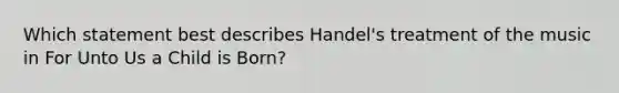 Which statement best describes Handel's treatment of the music in For Unto Us a Child is Born?