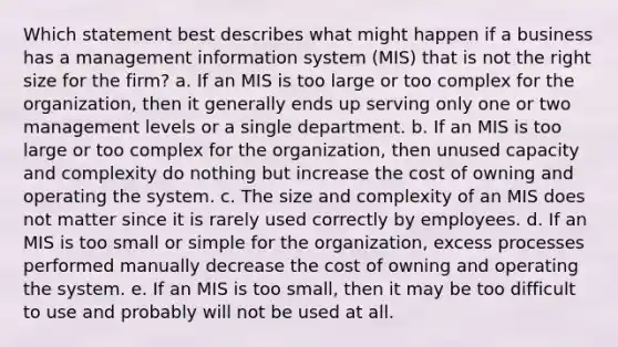 Which statement best describes what might happen if a business has a management information system (MIS) that is not the right size for the firm? a. If an MIS is too large or too complex for the organization, then it generally ends up serving only one or two management levels or a single department. b. If an MIS is too large or too complex for the organization, then unused capacity and complexity do nothing but increase the cost of owning and operating the system. c. The size and complexity of an MIS does not matter since it is rarely used correctly by employees. d. If an MIS is too small or simple for the organization, excess processes performed manually decrease the cost of owning and operating the system. e. If an MIS is too small, then it may be too difficult to use and probably will not be used at all.