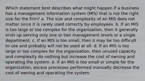 Which statement best describes what might happen if a business has a management information system (MIS) that is not the right size for the firm? a. The size and complexity of an MIS does not matter since it is rarely used correctly by employees. b. If an MIS is too large or too complex for the organization, then it generally ends up serving only one or two management levels or a single department. c. If an MIS is too small, then it may be too difficult to use and probably will not be used at all. d. If an MIS is too large or too complex for the organization, then unused capacity and complexity do nothing but increase the cost of owning and operating the system. e. If an MIS is too small or simple for the organization, excess processes performed manually decrease the cost of owning and operating the system.