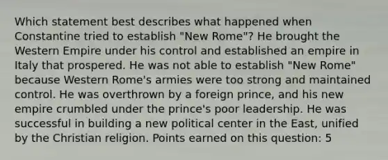 Which statement best describes what happened when Constantine tried to establish "New Rome"? He brought the Western Empire under his control and established an empire in Italy that prospered. He was not able to establish "New Rome" because Western Rome's armies were too strong and maintained control. He was overthrown by a foreign prince, and his new empire crumbled under the prince's poor leadership. He was successful in building a new political center in the East, unified by the Christian religion. Points earned on this question: 5