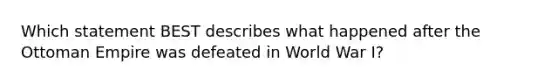 Which statement BEST describes what happened after the Ottoman Empire was defeated in World War I?