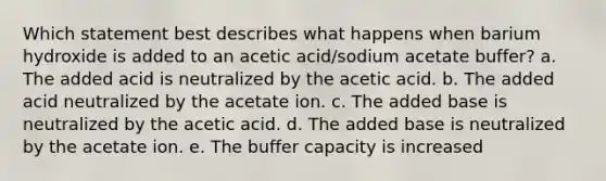 Which statement best describes what happens when barium hydroxide is added to an acetic acid/sodium acetate buffer? a. The added acid is neutralized by the acetic acid. b. The added acid neutralized by the acetate ion. c. The added base is neutralized by the acetic acid. d. The added base is neutralized by the acetate ion. e. The buffer capacity is increased