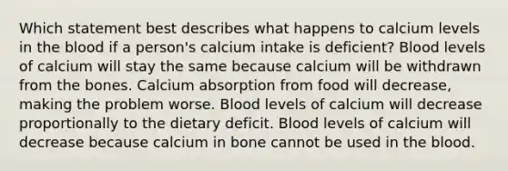 Which statement best describes what happens to calcium levels in the blood if a person's calcium intake is deficient? Blood levels of calcium will stay the same because calcium will be withdrawn from the bones. Calcium absorption from food will decrease, making the problem worse. Blood levels of calcium will decrease proportionally to the dietary deficit. Blood levels of calcium will decrease because calcium in bone cannot be used in the blood.