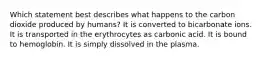 Which statement best describes what happens to the carbon dioxide produced by humans? It is converted to bicarbonate ions. It is transported in the erythrocytes as carbonic acid. It is bound to hemoglobin. It is simply dissolved in the plasma.