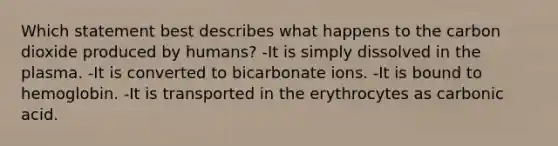 Which statement best describes what happens to the carbon dioxide produced by humans? -It is simply dissolved in the plasma. -It is converted to bicarbonate ions. -It is bound to hemoglobin. -It is transported in the erythrocytes as carbonic acid.