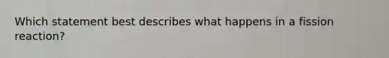 Which statement best describes what happens in a fission reaction?