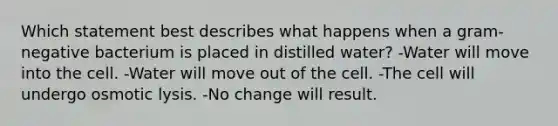 Which statement best describes what happens when a gram-negative bacterium is placed in distilled water? -Water will move into the cell. -Water will move out of the cell. -The cell will undergo osmotic lysis. -No change will result.