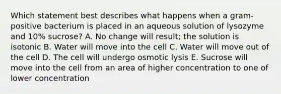 Which statement best describes what happens when a gram-positive bacterium is placed in an aqueous solution of lysozyme and 10% sucrose? A. No change will result; the solution is isotonic B. Water will move into the cell C. Water will move out of the cell D. The cell will undergo osmotic lysis E. Sucrose will move into the cell from an area of higher concentration to one of lower concentration