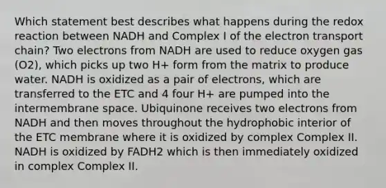 Which statement best describes what happens during the redox reaction between NADH and Complex I of the electron transport chain? Two electrons from NADH are used to reduce oxygen gas (O2), which picks up two H+ form from the matrix to produce water. NADH is oxidized as a pair of electrons, which are transferred to the ETC and 4 four H+ are pumped into the intermembrane space. Ubiquinone receives two electrons from NADH and then moves throughout the hydrophobic interior of the ETC membrane where it is oxidized by complex Complex II. NADH is oxidized by FADH2 which is then immediately oxidized in complex Complex II.