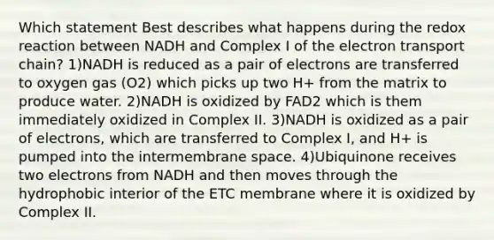 Which statement Best describes what happens during the redox reaction between NADH and Complex I of the electron transport chain? 1)NADH is reduced as a pair of electrons are transferred to oxygen gas (O2) which picks up two H+ from the matrix to produce water. 2)NADH is oxidized by FAD2 which is them immediately oxidized in Complex II. 3)NADH is oxidized as a pair of electrons, which are transferred to Complex I, and H+ is pumped into the intermembrane space. 4)Ubiquinone receives two electrons from NADH and then moves through the hydrophobic interior of the ETC membrane where it is oxidized by Complex II.