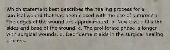 Which statement best describes the healing process for a surgical wound that has been closed with the use of sutures? a. The edges of the wound are approximated. b. New tissue fills the sides and base of the wound. c. The proliferate phase is longer with surgical wounds. d. Debridement aids in the surgical healing process.
