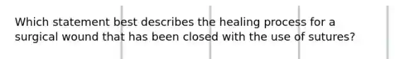 Which statement best describes the healing process for a surgical wound that has been closed with the use of sutures?