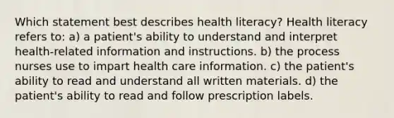 Which statement best describes health literacy? Health literacy refers to: a) a patient's ability to understand and interpret health-related information and instructions. b) the process nurses use to impart health care information. c) the patient's ability to read and understand all written materials. d) the patient's ability to read and follow prescription labels.