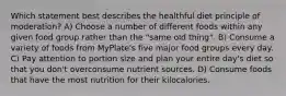 Which statement best describes the healthful diet principle of moderation? A) Choose a number of different foods within any given food group rather than the "same old thing". B) Consume a variety of foods from MyPlate's five major food groups every day. C) Pay attention to portion size and plan your entire day's diet so that you don't overconsume nutrient sources. D) Consume foods that have the most nutrition for their kilocalories.