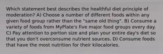 Which statement best describes the healthful diet principle of moderation? A) Choose a number of different foods within any given food group rather than the "same old thing". B) Consume a variety of foods from MyPlate's five major food groups every day. C) Pay attention to portion size and plan your entire day's diet so that you don't overconsume nutrient sources. D) Consume foods that have the most nutrition for their kilocalories.