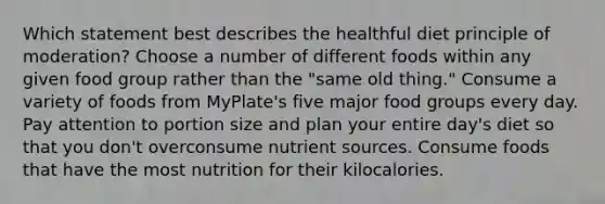 Which statement best describes the healthful diet principle of moderation? Choose a number of different foods within any given food group rather than the "same old thing." Consume a variety of foods from MyPlate's five major food groups every day. Pay attention to portion size and plan your entire day's diet so that you don't overconsume nutrient sources. Consume foods that have the most nutrition for their kilocalories.