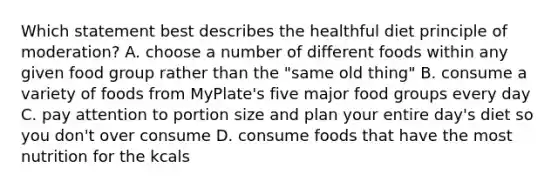 Which statement best describes the healthful diet principle of moderation? A. choose a number of different foods within any given food group rather than the "same old thing" B. consume a variety of foods from MyPlate's five major food groups every day C. pay attention to portion size and plan your entire day's diet so you don't over consume D. consume foods that have the most nutrition for the kcals