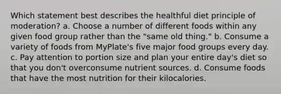 Which statement best describes the healthful diet principle of moderation? a. Choose a number of different foods within any given food group rather than the "same old thing." b. Consume a variety of foods from MyPlate's five major food groups every day. c. Pay attention to portion size and plan your entire day's diet so that you don't overconsume nutrient sources. d. Consume foods that have the most nutrition for their kilocalories.