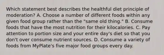 Which statement best describes the healthful diet principle of moderation? A. Choose a number of different foods within any given food group rather than the "same old thing." B. Consume foods that have the most nutrition for their kilocalories. C. Pay attention to portion size and your entire day's diet so that you don't over consume nutrient sources. D. Consume a variety of foods from MyPlate's five major food groups every day.