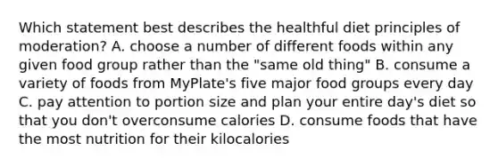 Which statement best describes the healthful diet principles of moderation? A. choose a number of different foods within any given food group rather than the "same old thing" B. consume a variety of foods from MyPlate's five major food groups every day C. pay attention to portion size and plan your entire day's diet so that you don't overconsume calories D. consume foods that have the most nutrition for their kilocalories