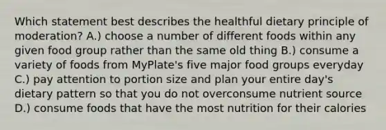 Which statement best describes the healthful dietary principle of moderation? A.) choose a number of different foods within any given food group rather than the same old thing B.) consume a variety of foods from MyPlate's five major food groups everyday C.) pay attention to portion size and plan your entire day's dietary pattern so that you do not overconsume nutrient source D.) consume foods that have the most nutrition for their calories