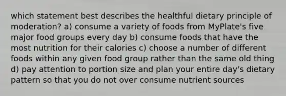 which statement best describes the healthful dietary principle of moderation? a) consume a variety of foods from MyPlate's five major food groups every day b) consume foods that have the most nutrition for their calories c) choose a number of different foods within any given food group rather than the same old thing d) pay attention to portion size and plan your entire day's dietary pattern so that you do not over consume nutrient sources