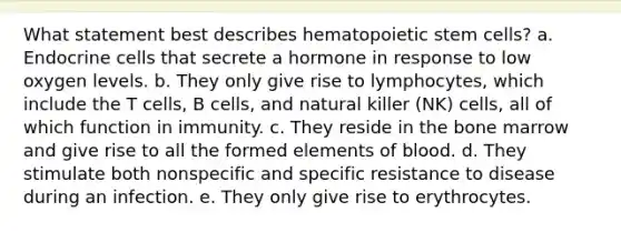 What statement best describes hematopoietic stem cells? a. Endocrine cells that secrete a hormone in response to low oxygen levels. b. They only give rise to lymphocytes, which include the T cells, B cells, and natural killer (NK) cells, all of which function in immunity. c. They reside in the bone marrow and give rise to all the formed elements of blood. d. They stimulate both nonspecific and specific resistance to disease during an infection. e. They only give rise to erythrocytes.