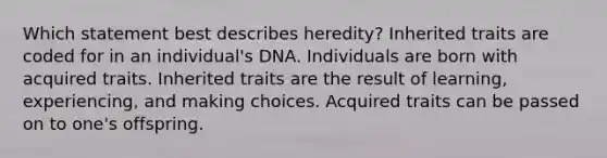 Which statement best describes heredity? Inherited traits are coded for in an individual's DNA. Individuals are born with acquired traits. Inherited traits are the result of learning, experiencing, and making choices. Acquired traits can be passed on to one's offspring.