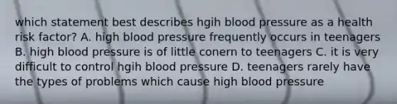 which statement best describes hgih blood pressure as a health risk factor? A. high blood pressure frequently occurs in teenagers B. high blood pressure is of little conern to teenagers C. it is very difficult to control hgih blood pressure D. teenagers rarely have the types of problems which cause high blood pressure