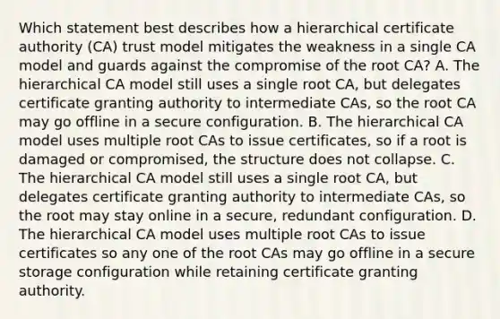 Which statement best describes how a hierarchical certificate authority (CA) trust model mitigates the weakness in a single CA model and guards against the compromise of the root CA? A. The hierarchical CA model still uses a single root CA, but delegates certificate granting authority to intermediate CAs, so the root CA may go offline in a secure configuration. B. The hierarchical CA model uses multiple root CAs to issue certificates, so if a root is damaged or compromised, the structure does not collapse. C. The hierarchical CA model still uses a single root CA, but delegates certificate granting authority to intermediate CAs, so the root may stay online in a secure, redundant configuration. D. The hierarchical CA model uses multiple root CAs to issue certificates so any one of the root CAs may go offline in a secure storage configuration while retaining certificate granting authority.