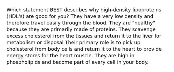 Which statement BEST describes why high-density lipoproteins (HDL's) are good for you? They have a very low density and therefore travel easily through the blood. They are "healthy" because they are primarily made of proteins. They scavenge excess cholesterol from the tissues and return it to the liver for metabolism or disposal Their primary role is to pick up cholesterol from body cells and return it to the heart to provide energy stores for the heart muscle. They are high in phospholipids and become part of every cell in your body.