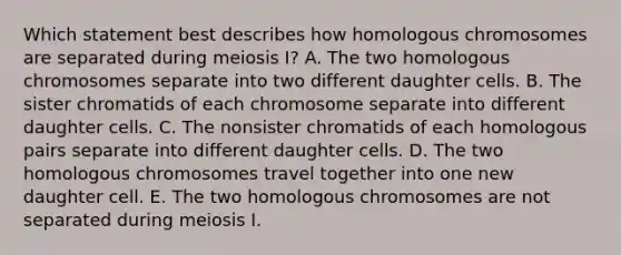 Which statement best describes how homologous chromosomes are separated during meiosis I? A. The two homologous chromosomes separate into two different daughter cells. B. The sister chromatids of each chromosome separate into different daughter cells. C. The nonsister chromatids of each homologous pairs separate into different daughter cells. D. The two homologous chromosomes travel together into one new daughter cell. E. The two homologous chromosomes are not separated during meiosis I.