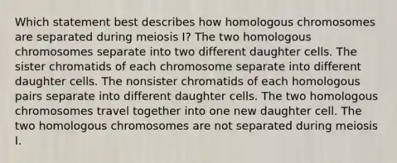 Which statement best describes how homologous chromosomes are separated during <a href='https://www.questionai.com/knowledge/krlvDMYQWR-meiosis-i' class='anchor-knowledge'>meiosis i</a>? The two homologous chromosomes separate into two different daughter cells. The sister chromatids of each chromosome separate into different daughter cells. The nonsister chromatids of each homologous pairs separate into different daughter cells. The two homologous chromosomes travel together into one new daughter cell. The two homologous chromosomes are not separated during meiosis I.