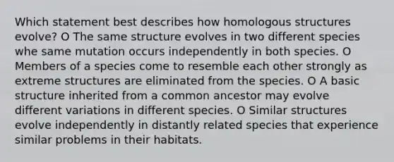 Which statement best describes how homologous structures evolve? O The same structure evolves in two different species whe same mutation occurs independently in both species. O Members of a species come to resemble each other strongly as extreme structures are eliminated from the species. O A basic structure inherited from a common ancestor may evolve different variations in different species. O Similar structures evolve independently in distantly related species that experience similar problems in their habitats.