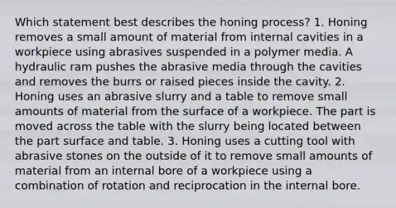 Which statement best describes the honing process? 1. Honing removes a small amount of material from internal cavities in a workpiece using abrasives suspended in a polymer media. A hydraulic ram pushes the abrasive media through the cavities and removes the burrs or raised pieces inside the cavity. 2. Honing uses an abrasive slurry and a table to remove small amounts of material from the surface of a workpiece. The part is moved across the table with the slurry being located between the part surface and table. 3. Honing uses a cutting tool with abrasive stones on the outside of it to remove small amounts of material from an internal bore of a workpiece using a combination of rotation and reciprocation in the internal bore.