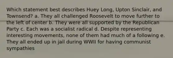 Which statement best describes Huey Long, Upton Sinclair, and Townsend? a. They all challenged Roosevelt to move further to the left of center b. They were all supported by the Republican Party c. Each was a socialist radical d. Despite representing interesting movements, none of them had much of a following e. They all ended up in jail during WWII for having communist sympathies