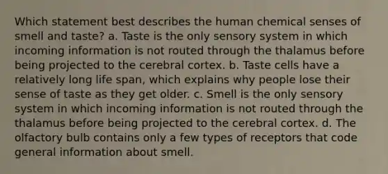 Which statement best describes the human chemical senses of smell and taste? a. Taste is the only sensory system in which incoming information is not routed through the thalamus before being projected to the cerebral cortex. b. Taste cells have a relatively long life span, which explains why people lose their sense of taste as they get older. c. Smell is the only sensory system in which incoming information is not routed through the thalamus before being projected to the cerebral cortex. d. The olfactory bulb contains only a few types of receptors that code general information about smell.