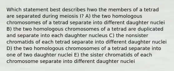 Which statement best describes hwo the members of a tetrad are separated during meiosis I? A) the two homologous chromosomes of a tetrad separate into different daughter nuclei B) the two homologous chromosomes of a tetrad are duplicated and separate into each daughter nucleus C) the nonsister chromatids of each tetrad separate into different daughter nuclei D) the two homologous chromosomes of a tetrad separate into one of two daughter nuclei E) the sister chromatids of each chromosome separate into different daughter nuclei